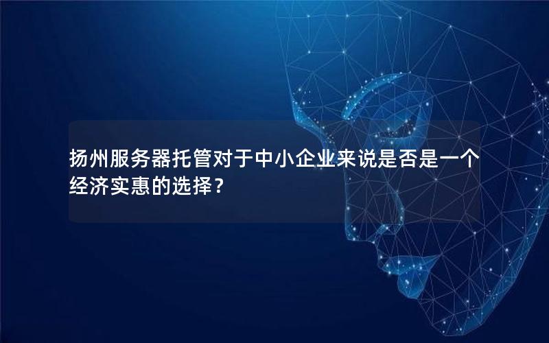 扬州服务器托管对于中小企业来说是否是一个经济实惠的选择？