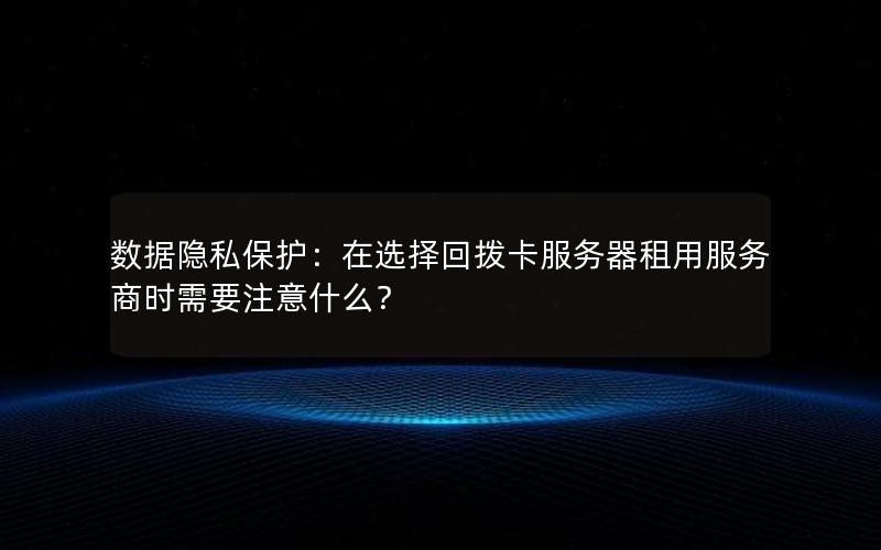 数据隐私保护：在选择回拨卡服务器租用服务商时需要注意什么？