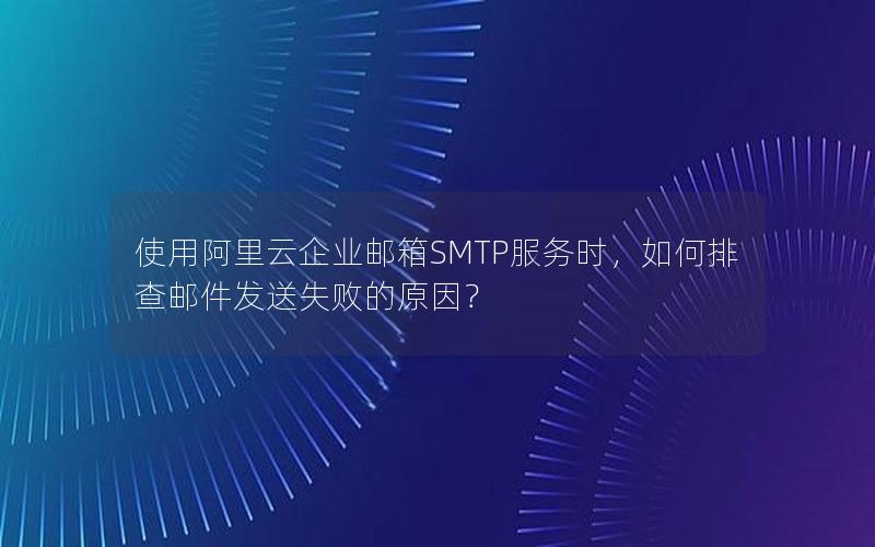 使用阿里云企业邮箱SMTP服务时，如何排查邮件发送失败的原因？