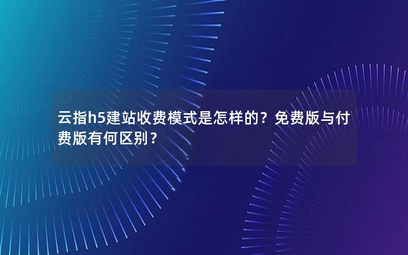 云指h5建站收费模式是怎样的？免费版与付费版有何区别？