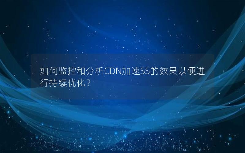 如何监控和分析CDN加速SS的效果以便进行持续优化？