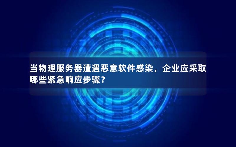 当物理服务器遭遇恶意软件感染，企业应采取哪些紧急响应步骤？