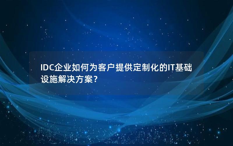 IDC企业如何为客户提供定制化的IT基础设施解决方案？