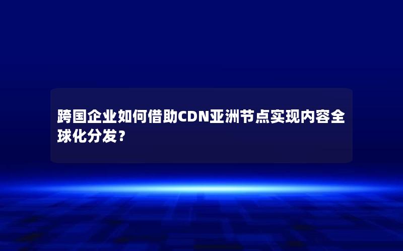 跨国企业如何借助CDN亚洲节点实现内容全球化分发？