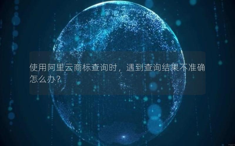 使用阿里云商标查询时，遇到查询结果不准确怎么办？