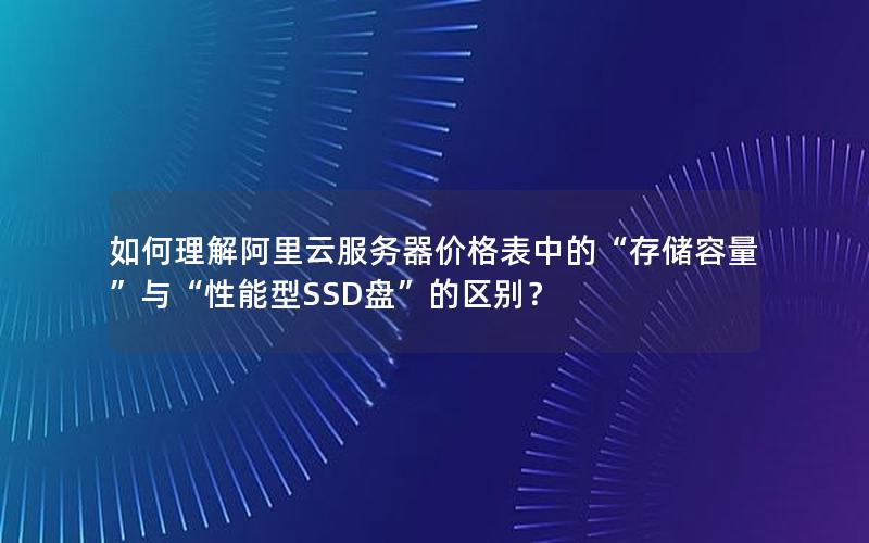 如何理解阿里云服务器价格表中的“存储容量”与“性能型SSD盘”的区别？