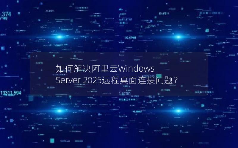 如何解决阿里云Windows Server 2025远程桌面连接问题？