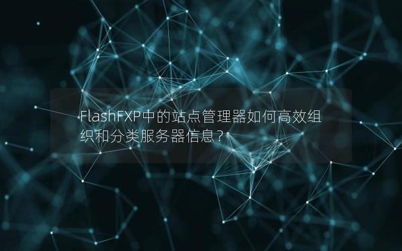 FlashFXP中的站点管理器如何高效组织和分类服务器信息？