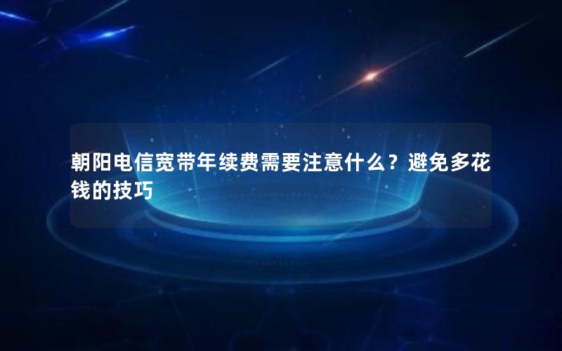 朝阳电信宽带年续费需要注意什么？避免多花钱的技巧