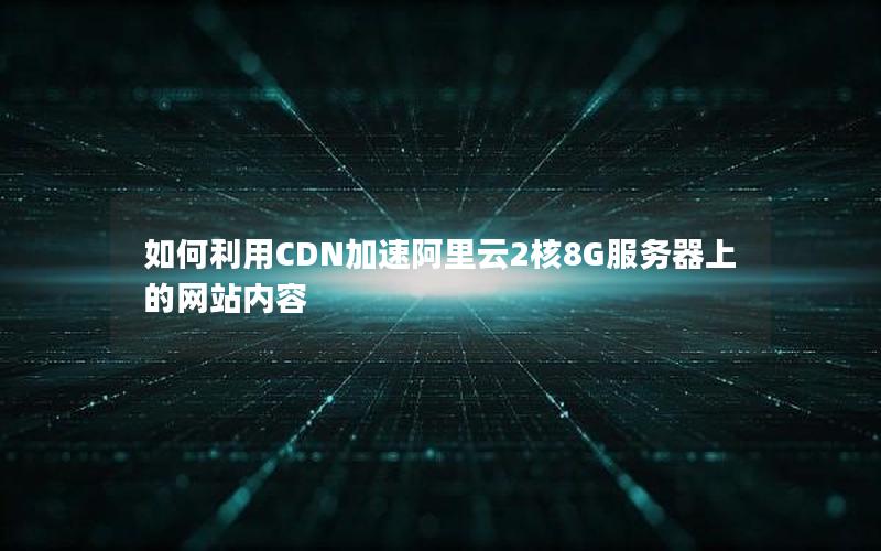 如何利用CDN加速阿里云2核8G服务器上的网站内容