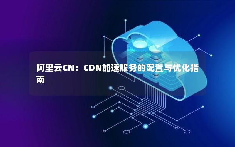 阿里云CN：CDN加速服务的配置与优化指南