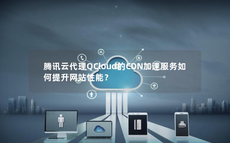 腾讯云代理QCloud的CDN加速服务如何提升网站性能？