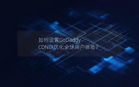 如何设置GoDaddy CDN以优化全球用户体验？