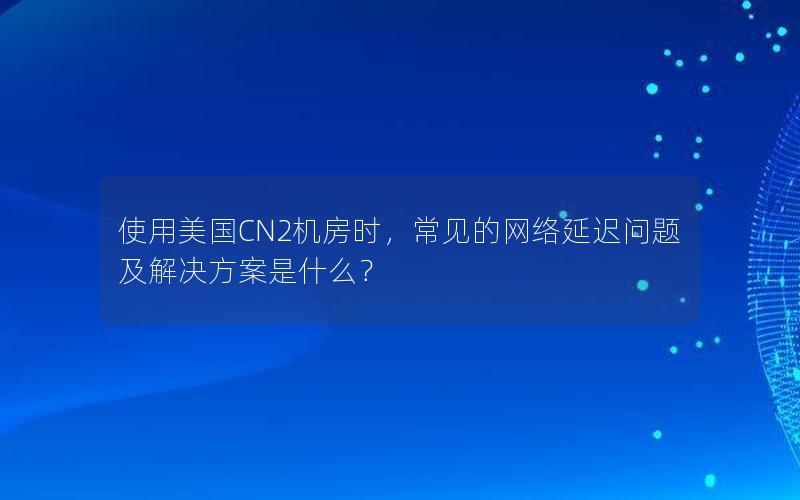 使用美国CN2机房时，常见的网络延迟问题及解决方案是什么？