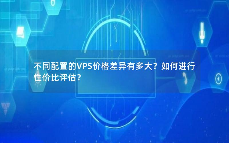 不同配置的VPS价格差异有多大？如何进行性价比评估？