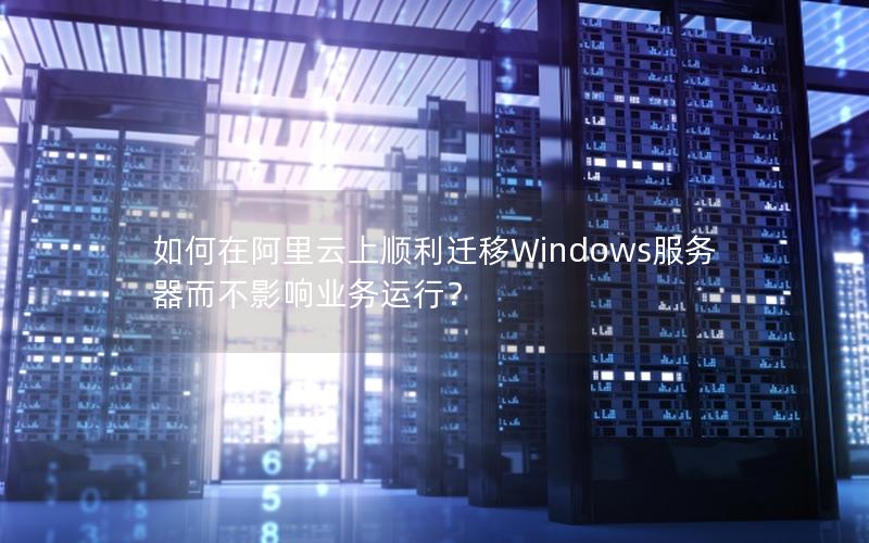 如何在阿里云上顺利迁移Windows服务器而不影响业务运行？