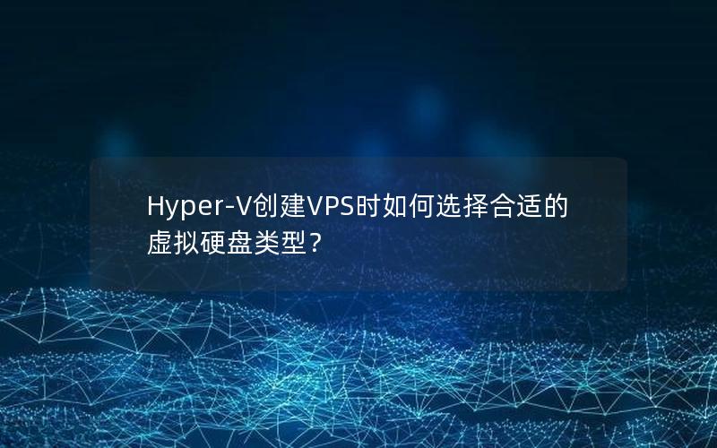 Hyper-V创建VPS时如何选择合适的虚拟硬盘类型？