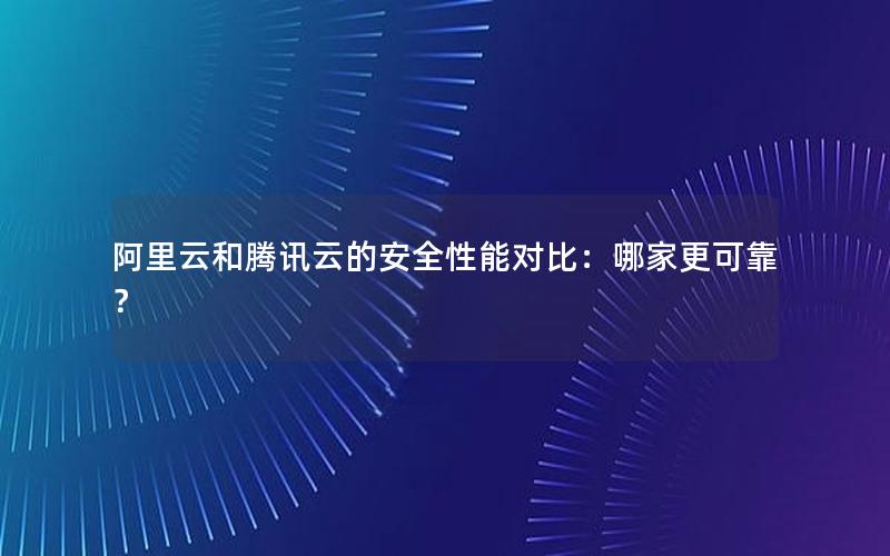 阿里云和腾讯云的安全性能对比：哪家更可靠？