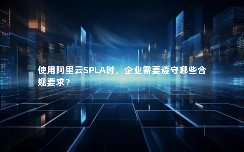 使用阿里云SPLA时，企业需要遵守哪些合规要求？