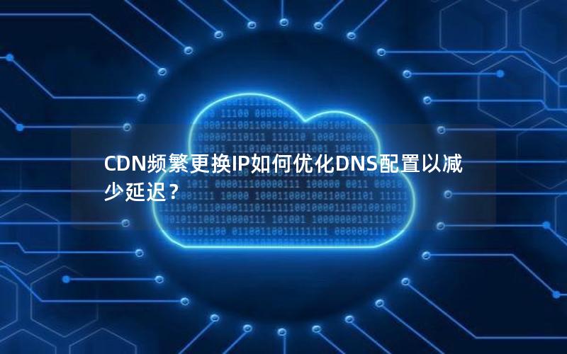 CDN频繁更换IP如何优化DNS配置以减少延迟？