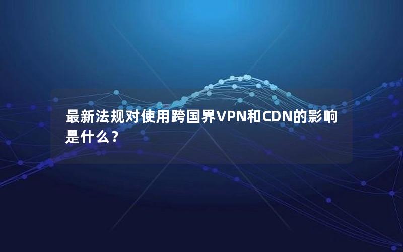 最新法规对使用跨国界VPN和CDN的影响是什么？