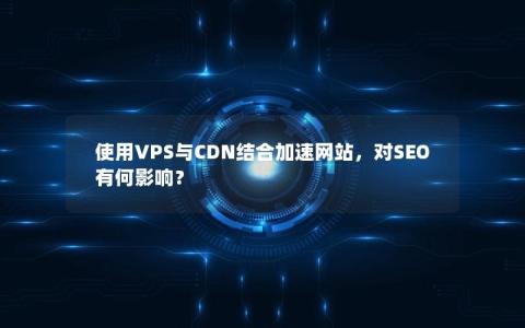 使用VPS与CDN结合加速网站，对SEO有何影响？