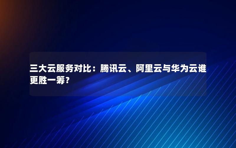 三大云服务对比：腾讯云、阿里云与华为云谁更胜一筹？