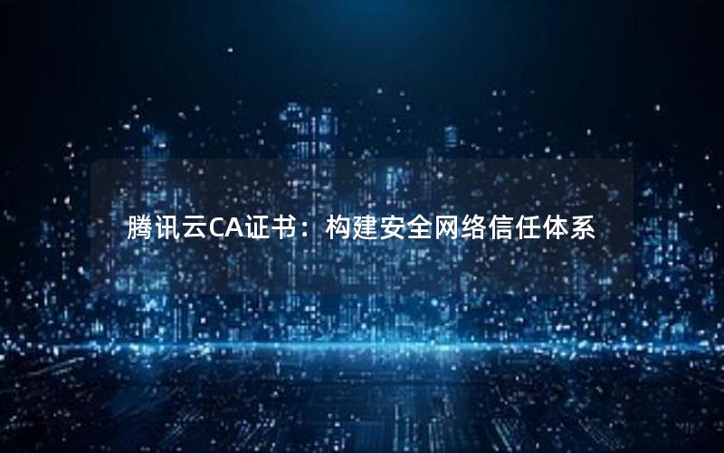 腾讯云CA证书：构建安全网络信任体系