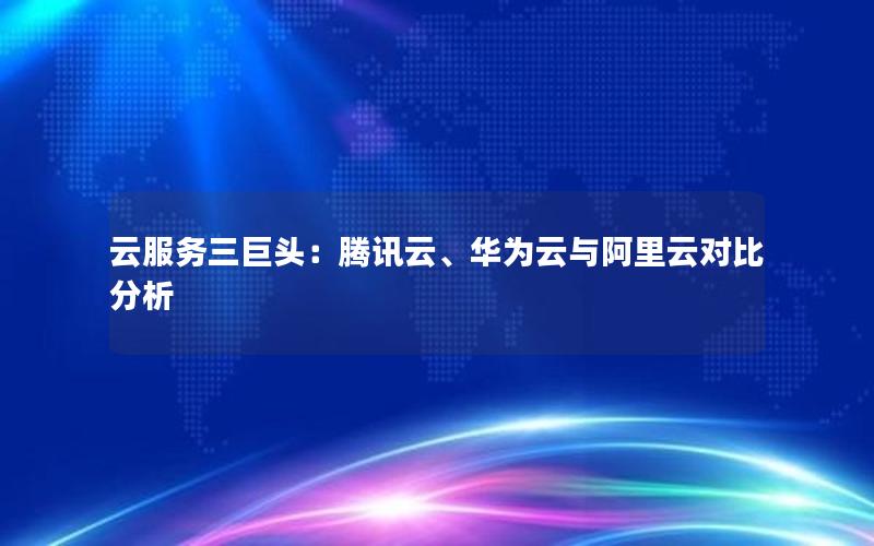 云服务三巨头：腾讯云、华为云与阿里云对比分析