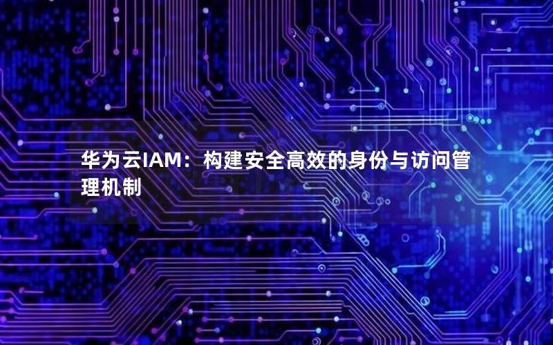 华为云IAM：构建安全高效的身份与访问管理机制