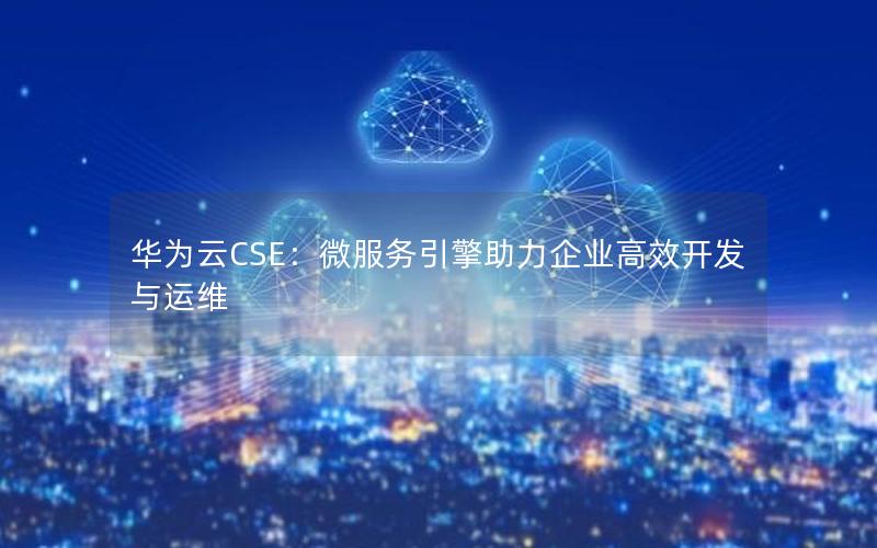 华为云CSE：微服务引擎助力企业高效开发与运维