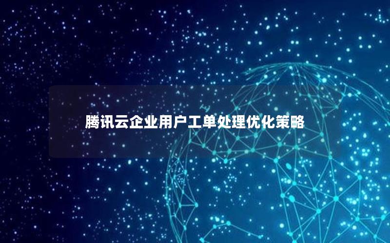 腾讯云企业用户工单处理优化策略