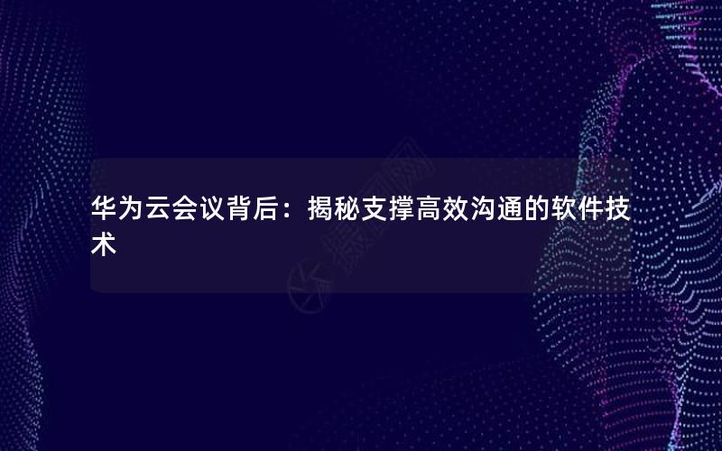 华为云会议背后：揭秘支撑高效沟通的软件技术