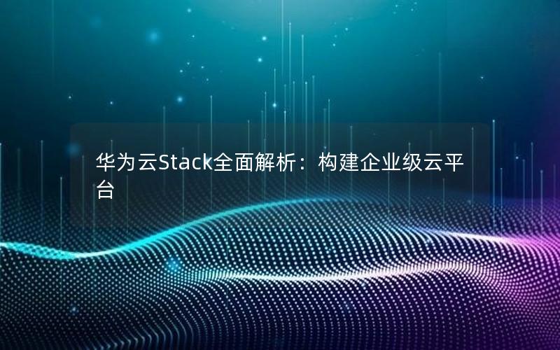 华为云Stack全面解析：构建企业级云平台