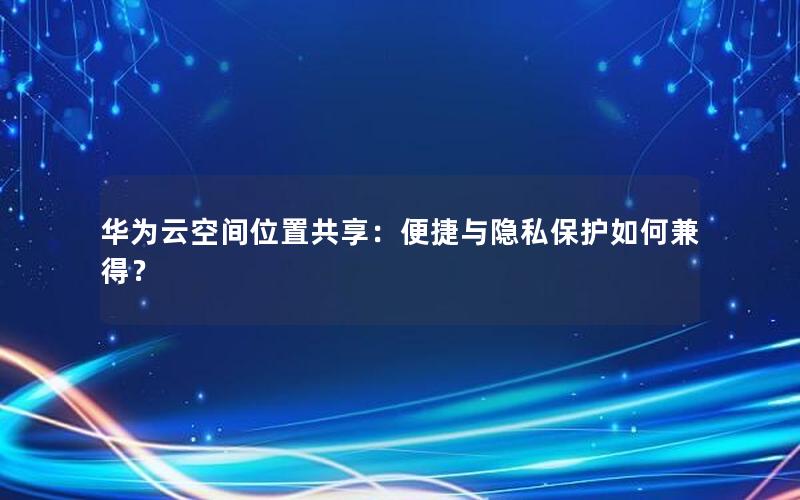 华为云空间位置共享：便捷与隐私保护如何兼得？