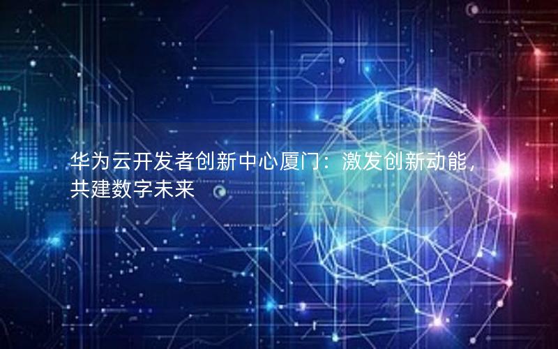 华为云开发者创新中心厦门：激发创新动能，共建数字未来