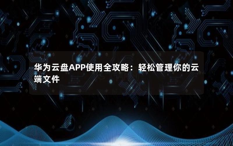 华为云盘APP使用全攻略：轻松管理你的云端文件