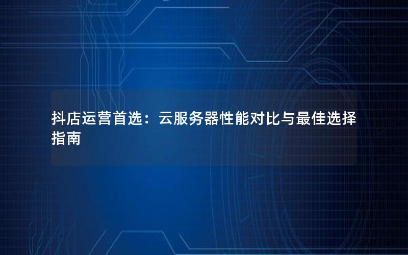 抖店运营首选：云服务器性能对比与最佳选择指南