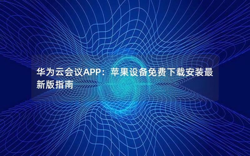 华为云会议APP：苹果设备免费下载安装最新版指南