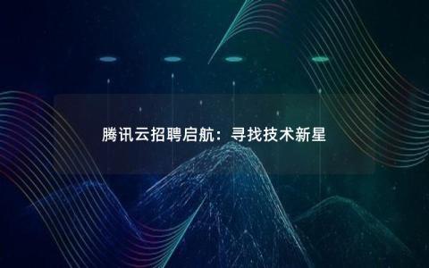 腾讯云招聘启航：寻找技术新星