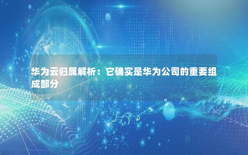 华为云归属解析：它确实是华为公司的重要组成部分