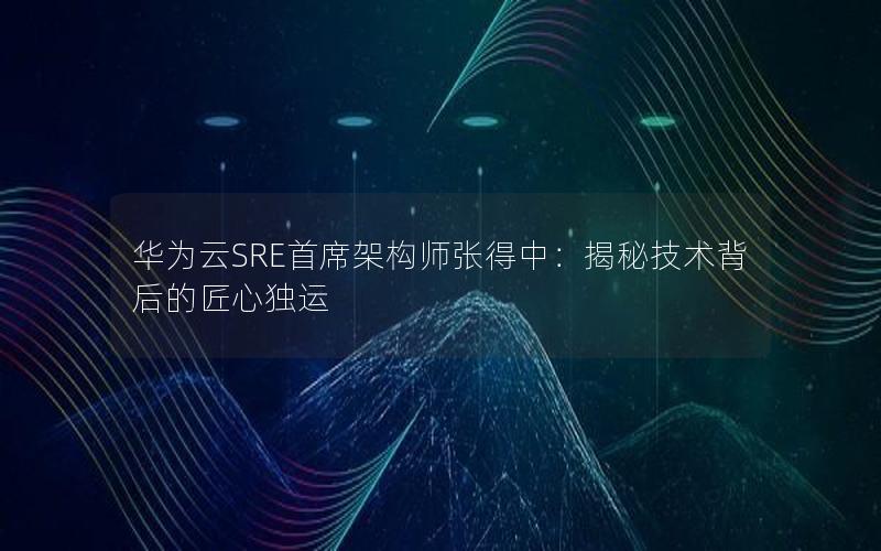 华为云SRE首席架构师张得中：揭秘技术背后的匠心独运