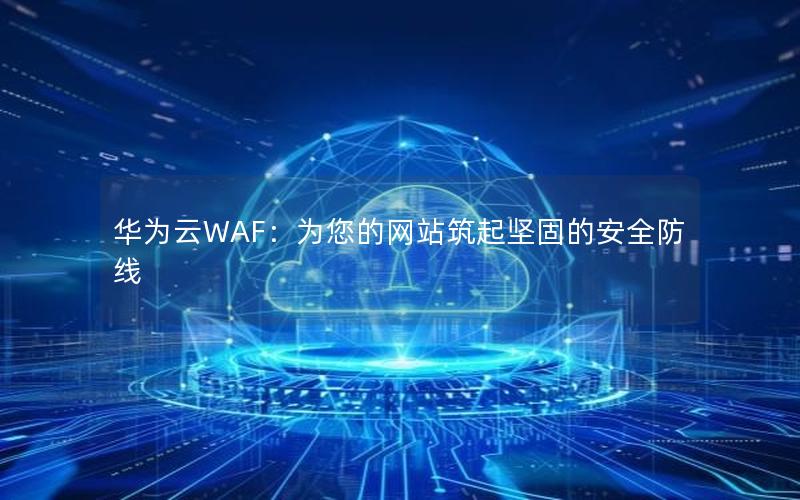 华为云WAF：为您的网站筑起坚固的安全防线