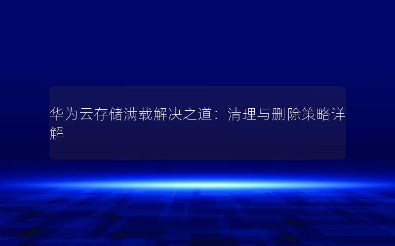 华为云存储满载解决之道：清理与删除策略详解