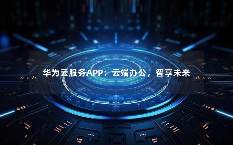 华为云服务APP：云端办公，智享未来