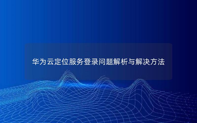 华为云定位服务登录问题解析与解决方法