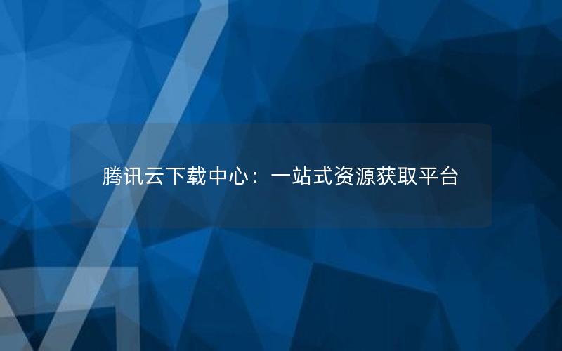 腾讯云下载中心：一站式资源获取平台