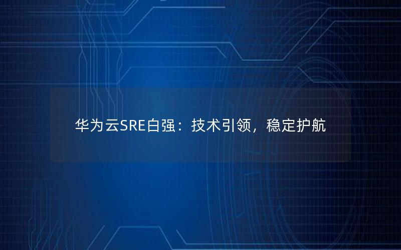 华为云SRE白强：技术引领，稳定护航