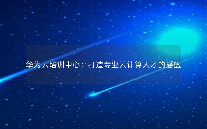 华为云培训中心：打造专业云计算人才的摇篮