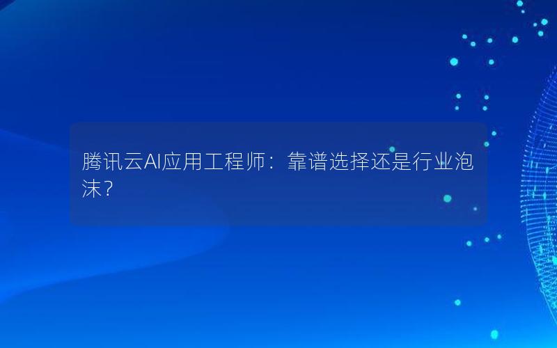 腾讯云AI应用工程师：靠谱选择还是行业泡沫？